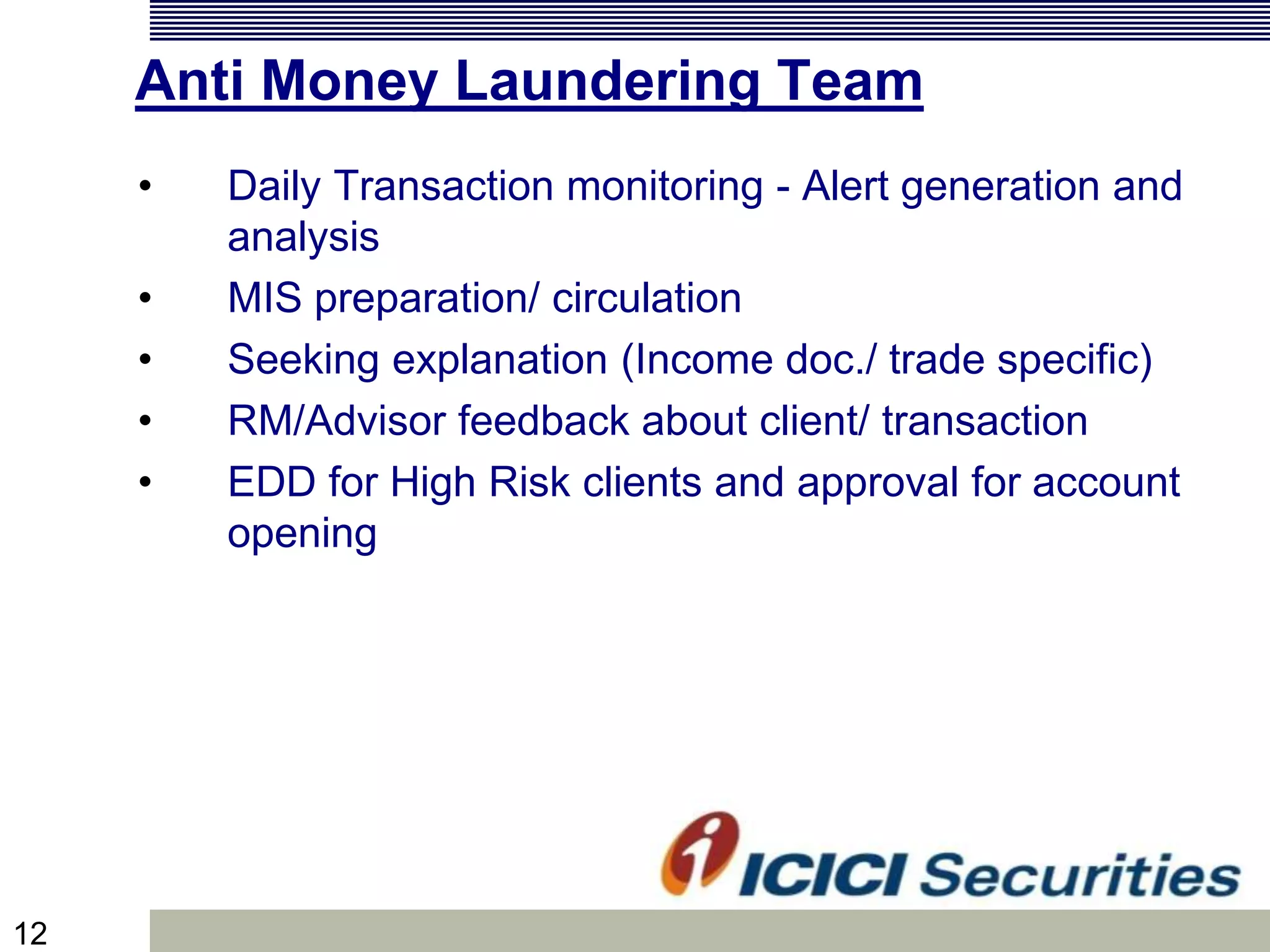 12
Anti Money Laundering Team
• Daily Transaction monitoring - Alert generation and
analysis
• MIS preparation/ circulation
• Seeking explanation (Income doc./ trade specific)
• RM/Advisor feedback about client/ transaction
• EDD for High Risk clients and approval for account
opening
 
