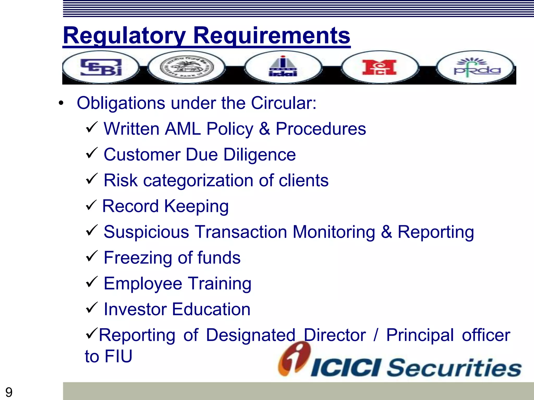 9
Regulatory Requirements
• Obligations under the Circular:
 Written AML Policy & Procedures
 Customer Due Diligence
 Risk categorization of clients
 Record Keeping
 Suspicious Transaction Monitoring & Reporting
 Freezing of funds
 Employee Training
 Investor Education
Reporting of Designated Director / Principal officer
to FIU
 
