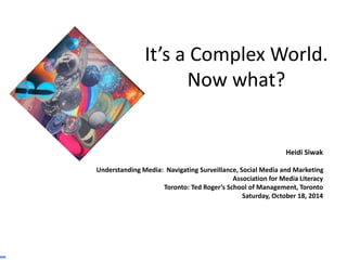 It’s a Complex World. 
Now what? 
Heidi Siwak 
Understanding Media: Navigating Surveillance, Social Media and Marketing 
Association for Media Literacy 
Toronto: Ted Roger’s School of Management, Toronto 
Saturday, October 18, 2014 
 