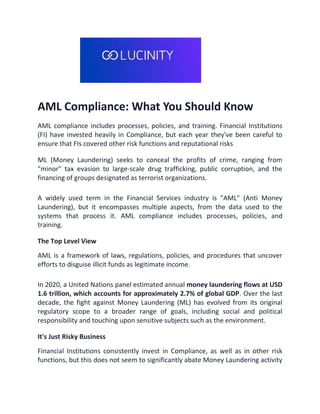 AML Compliance: What You Should Know
AML compliance includes processes, policies, and training. Financial Institutions
(FI) have invested heavily in Compliance, but each year they've been careful to
ensure that FIs covered other risk functions and reputational risks
ML (Money Laundering) seeks to conceal the profits of crime, ranging from
"minor" tax evasion to large-scale drug trafficking, public corruption, and the
financing of groups designated as terrorist organizations.
A widely used term in the Financial Services industry is "AML" (Anti Money
Laundering), but it encompasses multiple aspects, from the data used to the
systems that process it. AML compliance includes processes, policies, and
training.
The Top Level View
AML is a framework of laws, regulations, policies, and procedures that uncover
efforts to disguise illicit funds as legitimate income.
In 2020, a United Nations panel estimated annual money laundering flows at USD
1.6 trillion, which accounts for approximately 2.7% of global GDP. Over the last
decade, the fight against Money Laundering (ML) has evolved from its original
regulatory scope to a broader range of goals, including social and political
responsibility and touching upon sensitive subjects such as the environment.
It's Just Risky Business
Financial Institutions consistently invest in Compliance, as well as in other risk
functions, but this does not seem to significantly abate Money Laundering activity
 