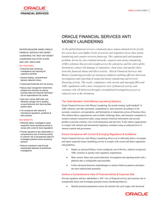 ORACLE DATA SHEET




                                             ORACLE FINANCIAL SERVICES ANTI
                                             MONEY LAUNDERING
WATERS MAGAZINE NAMED ORACLE                 As the global financial services community faces unprecedented levels of risk,
FINANCIAL SERVICES ANTI MONEY                few areas have seen higher levels of activity and regulatory focus than money
LAUNDERING THE “BEST ANTI-MONEY
                                             laundering and counter-terrorist financing. This sophisticated and pandemic
LAUNDERING SOLUTION” IN 2004,
                                             problem, driven by vast criminal networks, requires anti-money laundering
2005, 2007, 2008 & 2009.
                                             (AML) solutions that provide insight across the enterprise and the entire globe.
KEY FEATURES
 Enterprise-wide monitoring,
                                             Institutions cannot risk damage to reputation, client trust, and market share
 investigations and reporting for            from this financial abuse and illicit activity. Oracle Financial Services Anti
 suspicious activities
                                             Money Laundering provides an enterprise platform enabling efficient detection,
 Industry-leading, comprehensive
 behavior detection library
                                             investigation and reporting of suspected money laundering and terrorist
                                             financing activity. The result: compliance with current and emerging BSA and
 Customized thresholds and risk scoring
                                             AML regulations with a more transparent view of financial activity and
 Robust case management streamlines
 analysis and resolution by placing          customer risk, all delivered through a streamlined investigation process at
 business data and historical information    reduced costs to the institution.
 into an organizational risk context

 Save time, reduce staff costs, and
 efficiently manage risk by isolating        The „Gold Standard‟ of Anti-Money Laundering Solutions
 unusual behaviors and reducing false
                                             Oracle Financial Services Anti Money Laundering, the award-winning “gold standard” in
 positive alerts
                                             AML solutions, provides automated, comprehensive, and consistent surveillance of all
 Full compliance with national &
 international regulations, guidelines &
                                             accounts, customers, correspondents, and third parties in transactions across all business lines.
 best practices                              The solution allows organizations such as banks, brokerage firms, and insurance companies to
                                             monitor customer transactions daily, using customer historical information and account
KEY BENEFITS
 Efficiently detect, investigate & report
                                             profiles to provide a holistic view of all transactions and activities. It also allows organizations
 suspected money laundering activity to      to comply with national and international regulatory mandates using an enhanced level of
 comply with current & future regulations    internal controls and governance.
 Provide regulators & key stakeholders a
 comprehensive view of financial activity    Ensure Compliance with Current & Emerging Regulations & Guidelines
 & customer risk to transparently detect &
 investigate potential money laundering
                                             Oracle Financial Services Anti Money Laundering allows you to efficiently detect, investigate
 behavior                                    and report suspected money laundering activity to comply with current and future regulations
 Reduce compliance costs through             and guidelines.
 sophisticated detection & streamlined
 investigations
                                                        Deploy an advanced library of pre-configured, out-of-the-box, industry-recognized
                                                        AML scenarios to quickly meet regulatory requirements.

                                                        Meet current, future and custom detection, investigation and reporting needs with a
                                                        platform that is configurable and extensible.

                                                        Utilize advanced detection methodologies to analyze behavior patterns and detect
                                                        the most sophisticated anomalies.

                                             Achieve a Comprehensive View of Financial Activity & Customer Risk
                                             Provide regulators and key stakeholders a 360° view of financial activity and customer risk to
                                             transparently detect and investigate potential money laundering behavior.

                                                        Identify potential perpetrators across all customer life cycle stages with advanced
 