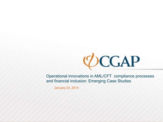 Operational innovations in AML/CFT compliance processes
and financial inclusion: Emerging Case Studies
January 23, 2014
 