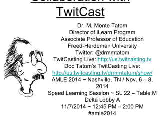 Collaboration with 
TwitCast 
Dr. M. Monte Tatom 
Director of iLearn Program 
Associate Professor of Education 
Freed-Hardeman University 
Twitter: @drmmtatom 
TwitCasting Live: http://us.twitcasting.tv 
Doc Tatom’s TwitCasting Live: 
http://us.twitcasting.tv/drmmtatom/show/ 
AMLE 2014 ~ Nashville, TN / Nov. 6 – 8, 
2014 
Speed Learning Session ~ SL 22 – Table M 
Delta Lobby A 
11/7/2014 ~ 12:45 PM – 2:00 PM 
#amle2014 
 