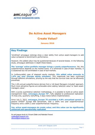  
 
 
 
 
 
 
 
www.am-league.com
Page 1
Extracts from this document may be reproduced for individual use without permission provided the source amLeague is fully acknowledged.
 
Do Active Asset Managers
Create Value?
January 2016
Key Findings
‘Unrefined’ amLeague rankings show a clear ability from active asset-managers to add
value compared to benchmark’s performance.
However, this added value may be questioned because of several biases. In the following
study, amLeague addresses in depth these biases.
The ‘average’ active portfolio manager brings a yearly outperformance. Yet, this
outperformance depends on the market trend: it is enhanced in case of bear markets; it
is weakened but not annihilated in case of bull markets.
In (unfavourable) case of stagnant equity markets, this added value amounts to
1.6% per year (Europe equity mandate). This magnitude has been confirmed
through different simulations, proving by the way that the survivor bias can be efficiently
prevented.
This 1.6% annual outperformance derives from a ‘all Asset Managers included’ approach.
Much more attractive figures are achievable when adding ‘selection value’ to ‘basic asset-
managers value’.
With a purely quantitative selection methodology, it is possible to build an active asset-
management index, amLeague_Europe 75©
, fully adapted to professional replication:
75 lines only, quarterly reshuffling, 5 days notice before implementation.
Since July 5, 2012, amLeague_Europe 75 provided a 4.8% annualized spread vs
passive STOXX®
Europe 600 benchmark, with a 100% one year outperformances’
frequency and a 100% 2 year outperformances’ frequency.
Yes, active asset-managers do create value; and this value can be significantly
enhanced and operationally replicated
An amLeague study by Vincent Zeller and Nathalie Fenard
vzeller@am-league.com
nfenard@am-league.com
 
 