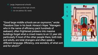 O
L
D
S
O
L
U
T
I
O
N
 Large, Impersonal schools
 that look just like high schools.
 do not address SEL needs
“Good large middle schools are an oxymoron,” wrote
Theodore Sizer in his book Horace's Hope. “Managers
who in the name of efficiency pack hundreds of
awkward, often frightened preteens into massive
buildings forget what a crowd means to an 11 year old,
particularly if most of the other people there, both kids
and adults, are total strangers and often speak a
different language. Efficiency, one wonders, of what sort
and for whom?”
 