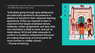 O
L
D
S
O
L
U
T
I
O
N
 A fragmented curriculum that is too broad, emotionally flat,
and solely focused on test scores.
“Individuals going through early adolescence
are particularly sensitive to the presence or
absence of emotion in their classroom learning
experiences. If they are required to learn in
classrooms that largely emphasize lecture,
textbooks, written assignments, and tests, their
own motivation is likely to wane. And yet, as
noted above, NCLB and other pressures to
conform to Academic Achievement Discourse
are making these kinds of environments far
more common in middle schools.”
- Thomas Armstrong
 