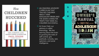 N
E
W
S
O
L
U
T
I
O
N
 AN ONGOING ADVISORY
CURRICULUM THAT
TEACHES CHILDREN
ABOUT THEIR
ADOLESCENT BRAIN AND
THE SEVEN CHARACTER
TRAITS THAT MAKE ALL
CHILDREN SUCCESSFUL.
 At Vivian Field, our
advisory is called
Brainology. We link
learning about the brain
to growing the traits of
self-control, grit,
gratitude, curiosity, zest,
optimism, and social
intelligence.
 