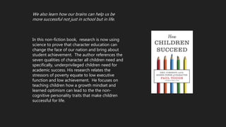 We also learn how our brains can help us be
more successful not just in school but in life.
In this non-fiction book, research is now using
science to prove that character education can
change the face of our nation and bring about
student achievement. The author references the
seven qualities of character all children need and
specifically, underprivileged children need for
academic success. His research relates the
stressors of poverty equate to low executive
function and low achievement. He focuses on
teaching children how a growth mindset and
learned optimism can lead to the the non-
cognitive personality traits that make children
successful for life.
 