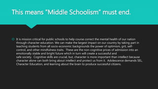 This means ”Middle Schoolism” must end.
 It is mission critical for public schools to help course correct the mental health of our nation
through character education. We can make the largest impact on our country by taking part in
teaching students from all socio-economic backgrounds the power of optimism, grit, self-
control, and other mindfulness traits. These are the non-cognitive prices of admission into an
emotionally stable and bright future which in turn will create a successful and
safe society. Cognitive skills are crucial, but, character is more important than intellect because
character alone can both bring about intellect and protect us from it. Adolescence demands SEL,
Character Education, and learning about the brain to produce successful citizens.
 