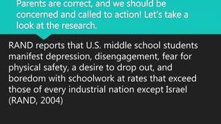 Parents are correct, and we should be
concerned and called to action! Let’s take a
look at the research.
RAND reports that U.S. middle school students
manifest depression, disengagement, fear for
physical safety, a desire to drop out, and
boredom with schoolwork at rates that exceed
those of every industrial nation except Israel
(RAND, 2004)
 