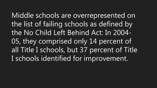 Middle schools are overrepresented on
the list of failing schools as defined by
the No Child Left Behind Act: In 2004-
05, they comprised only 14 percent of
all Title I schools, but 37 percent of Title
I schools identified for improvement.
 