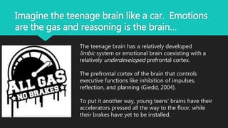 Imagine the teenage brain like a car. Emotions
are the gas and reasoning is the brain…
The teenage brain has a relatively developed
limbic system or emotional brain coexisting with a
relatively underdeveloped prefrontal cortex.
The prefrontal cortex of the brain that controls
executive functions like inhibition of impulses,
reflection, and planning (Giedd, 2004).
To put it another way, young teens' brains have their
accelerators pressed all the way to the floor, while
their brakes have yet to be installed.
 