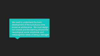 We need to understand the brain
development of the tumultuous time
known as adolescence. We must design
our schools and the learning around the
neurological, social, emotional, and
metacognitive needs of being a teenager.
 