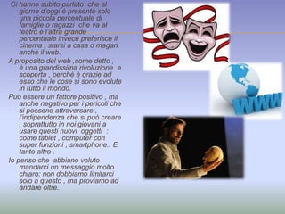 Ci hanno subito parlato che al 
giorno d’oggi è presente solo 
una piccola percentuale di 
famiglie o ragazzi che va al 
teatro e l’altra grande 
percentuale invece preferisce il 
cinema , starsi a casa o magari 
anche il web. 
A proposito del web ,come detto , 
è una grandissima rivoluzione e 
scoperta , perché è grazie ad 
esso che le cose si sono evolute 
in tutto il mondo. 
Può essere un fattore positivo , ma 
anche negativo per i pericoli che 
si possono attraversare , 
l’indipendenza che si può creare 
, soprattutto in noi giovani a 
usare questi nuovi oggetti : 
come tablet , computer con 
super funzioni , smartphone.. E 
tanto altro . 
Io penso che abbiano voluto 
mandarci un messaggio molto 
chiaro: non dobbiamo limitarci 
solo a questo , ma proviamo ad 
andare oltre. 
 