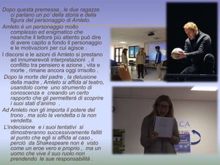 Dopo questa premessa , le due ragazze 
ci parlano un po’ della storia e della 
figura del personaggio di Amleto. 
Amleto è un personaggio molto 
complesso ed enigmatico che 
neanche il lettore più attento può dire 
di avere capito a fondo il personaggio 
e le motivazioni per cui agisce . 
I discorsi e le azioni di Amleto si prestano 
ad innumerevoli interpretazioni , il 
conflitto tra pensiero e azione , vita e 
morte , rimane ancora oggi irrisolto . 
Dopo la morte del padre , la delusione 
della madre , Amleto si affida al teatro, 
usandolo come uno strumento di 
conoscenza e creando un certo 
rapporto che gli permetterà di scoprire 
i suoi stati d’animo . 
Ad Amleto non gli importa il potere del 
trono , ma solo la vendetta o la non 
vendetta. 
L’indecisione e i suoi tentativi si 
dimostreranno successivamente falliti 
al punto che egli si affida al caso , 
perciò da Shakespeare non è visto 
come un eroe vero e proprio , ma un 
uomo che vive il suo ruolo non 
prendendo le sue responsabilità . 
 