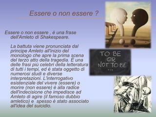 Essere o non essere ? 
Essere o non essere , è una frase 
dell'Amleto di Shakespeare. 
La battuta viene pronunciata dal 
principe Amleto all'inizio del 
monologo che apre la prima scena 
del terzo atto della tragedia. È una 
delle frasi più celebri della letteratura 
di tutti i tempi, ed è stata oggetto di 
numerosi studi e diverse 
interpretazioni. L'interrogativo 
esistenziale del vivere (essere) o 
morire (non essere) è alla radice 
dell'indecisione che impedisce ad 
Amleto di agire (il famoso dubbio 
amletico) e spesso è stato associato 
all'idea del suicidio. 
