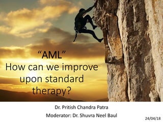 “AML”
How can we improve
upon standard
therapy?
Dr. Pritish Chandra Patra
Moderator: Dr. Shuvra Neel Baul 24/04/18
 