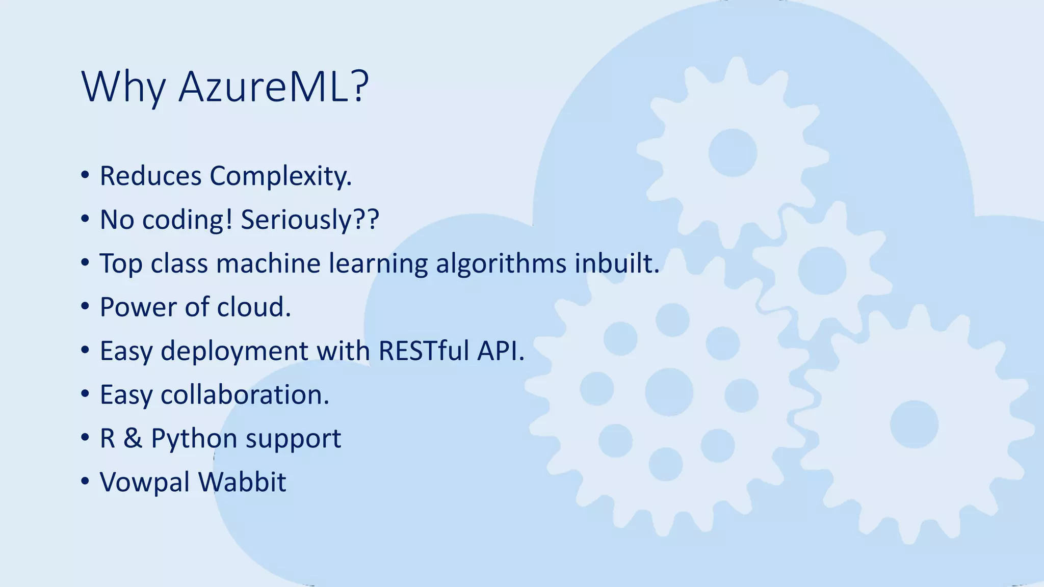 Why AzureML?
• Reduces Complexity.
• No coding! Seriously??
• Top class machine learning algorithms inbuilt.
• Power of cloud.
• Easy deployment with RESTful API.
• Easy collaboration.
• R & Python support
• Vowpal Wabbit
 