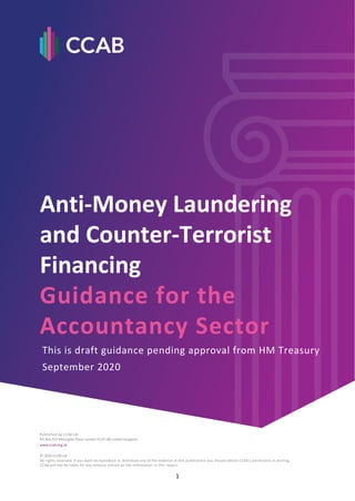1
Anti-Money Laundering and Counter-Terrorist Financing
Guidance for the Accountancy Sector
Anti-Money Laundering
and Counter-Terrorist
Financing
Guidance for the
Accountancy Sector
This is draft guidance pending approval from HM Treasury
September 2020
Published by CCAB Ltd
PO Box 433 Moorgate Place London EC2P 2BJ United Kingdom
www.ccab.org.uk
© 2020 CCAB Ltd
All rights reserved. If you want to reproduce or distribute any of the material in this publication you should obtain CCAB’s permission in writing.
CCAB will not be liable for any reliance placed on the information in this report.
 