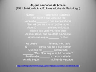 Ai, que saudades da Amélia
(1941, Música de Ataulfo Alves – Letra de Mário Lago)

         Nunca _______ fazer tanta exigência
             Nem fazer o que você me faz
        Você não _______ o que é consciência
         Nem vê que eu sou um pobre rapaz
         Você só _______ em luxo e riqueza
            Tudo o que você vê, você quer
        Ai, meu Deus, que saudade da Amélia
           Aquilo sim é que _______ mulher

        Às vezes _______ fome ao meu lado
        E _______ bonito não ter o que comer
          Quando me _______ contrariado
      _______ “Meu filho, o que se há de fazer!”
        Amélia não _______ a menor vaidade
      Amélia é que _______ mulher de verdade

(http://www.paixaoeromance.com/40decada/amelia41/hamelia.htm)
 