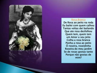 ?Rosa BrancaDe Rosa aopeitonarodaEubailei com quemcalhouTantasvoltasdeibailandoQue ate rosadesfolhouQuem tem, quem temum Amor a seujeitoColha a rosabrancaPonha a rosaaopeito? roseira, roseidinhaRoseira do meujardimSe de rosasgostastantoPorquen?ogostas de mim??