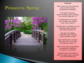 Primavera /Spring dia. PrimaveraTodo o amor que nosprendera, como se fora de cera, Se quebrava e desfazia. Ai funesta Primavera, quem me dera, quemnosdera, termorridonesse dia. *2E condenaram-me a tanto, vivercomigomeupranto, viver, viver e semti. Vivendosem, no entanto, eu me esquecerdesseencanto,que nessedia perdi.*2 P?oduro da solid?o, somente o que nosd?o, o que nosd?o a comer. Que importa que o cora??o, diga que simou que n?o, se continua a viver. *2Todo o amor que nosprendera, se quebrara e desfizera, empavor se convertia.Ningumfaleem Primavera, quem me dera, quemnosdera, termorridonessedia