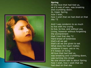 SpringAll the love that had tied us,as if it was of wax, was breaking and crumbling down.Ai, tragic Springhow I wish, how I wish that we had died on that day *2And I was condemn to so muchto live with my cryingto live, to live, and without youLiving, however without forgetting the enchantmentthat I lost that day *2Hard bread of lonelinessthats all we getthats all we are given to eatWhat does the heart matter,whatever it says, yes or no,if it keeps on livingAll love that had tied us,was breaking and crumbling down,was turning into dreadNo one should talk to about Springhow I wish, how I wish that we had died on that day