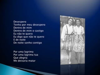 Desespero Tenho por meu desespero Dentro de mim Dentro de mim o castigo Eu n?o te quero Eu digo que n?o te quero E de noite De noite sonho contigo Por uma lagrima Por uma lagrima tua Que alegria Me deixaria matar