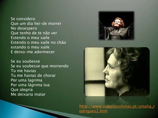 Se considero Que um dia hei-de morrer No desespero Que tenho de te n?o ver Estendo o meu xaile Estendo o meu xaile no ch?o estando o meu xaile E deixo-me adormecer Se eu soubesse Se eu soubesse que morrendo Tu me havias Tu me havias de chorar Por uma lagrima Por uma lgrima tua Que alegria Me deixaria matar http://www.vidaslusofonas.pt/amalia_rodrigues2.htm