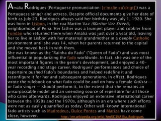 AmliaRodrigues (Portuguese pronunciation:?[??mali??u?d?i??]) was a Portuguese singer and actress. Despite official documents give her date of birth as July 23, Rodrigues always said her birthday was July 1, 1920. She was born in Lisbon, in the ruaMartimVaz(MartimVaz Street), neighborhood of Pena. Her father was a trumpet player and cobbler from Fund?o who returned there when Amlia was just over a year old, leaving her to live in Lisbon with her maternal grandmother in a deeply Catholic environment until she was 14, when her parents returned to the capital and she moved back in with them.She was known as the &quot;Rainha do Fado&quot; (&quot;Queen of Fado&quot;) and was most influential in popularizing the fado worldwide. In fact, she was one of the most important figures in the genres development, and enjoyed a 40-year recording and stage career. Rodrigues&apos; performances and choice of repertoire pushed fados boundaries and helped redefine it and reconfigure it for her and subsequent generations. In effect, Rodrigues wrote the rulebook on what fado could be and on how a female fadista  or fado singer  should perform it, to the extent that she remains an unsurpassable model and an unending source of repertoire for all those who came afterwards. Rodrigues enjoyed an extensive international career between the 1950s and the 1970s, although in an era where such efforts were not as easily quantified as today. Other well-known international fado artists such as Madredeus, Dulce Pontes and Mariza have come close, however.http://en.wikipedia.org/wiki/Am%C3%A1lia_Rodrigues