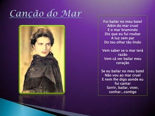 Can??o do Mar Fui bailar no meu batelAlm do mar cruelE o mar bramindoDiz que eu fui roubarA luz sem parDo teu olhar t?o lindoVem saber se o mar ter raz?oVem c ver bailar meu cora??oSe eu bailar no meu batelN?o vou ao mar cruelE nem lhe digo aonde eu fui cantarSorrir, bailar, viver, sonhar...contigo