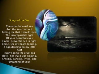 Songs of the Sea There on the cruel seaAnd the sea cried outTelling me that I should stealThe incomparable light Of your beautiful eyesCome, prove the sea is rightCome, see my heart dancing.If I go dancing on my little? boatI won&apos;t go to the cruel seaI&apos;ll tell her that I was singing,Smiling, dancing, living, andDreaming of you!