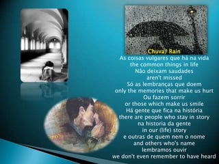 Chuva/ RainAs coisasvulgares que hnavidathe common things in lifeN?odeixamsaudadesaren&apos;t missedS as lembran?as que doemonly the memories that make us hurtOufazemsorriror those which make us smileHgente que ficanahistriathere are people who stay in storynahistoria da gentein our (life) storye outras de quemnem o nomeand others who&apos;s namelembramosouvirwe don&apos;t even remember to have heard