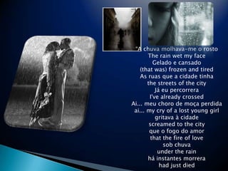 A chuvamolhava-me o rostoThe rain wet my faceGelado e cansado(that was) frozen and tiredAs ruas que a cidadetinhathe streets of the cityJeupercorreraI&apos;ve already crossed Ai... meuchoro de mo?aperdidaai... my cry of a lost young girlgritava  cidadescreamed to the cityque o fogo do amorthat the fire of lovesob chuvaunder the rainhinstantesmorrerahad just died