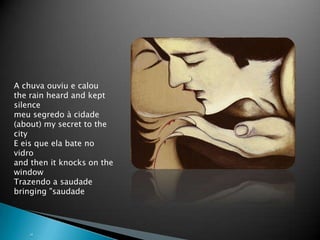 ???&quot;A chuvaouviu e calouthe rain heard and kept silencemeusegredo  cidade(about) my secret to the cityE eis que ela bate no vidroand then it knocks on the windowTrazendo a saudadebringing &quot;saudade