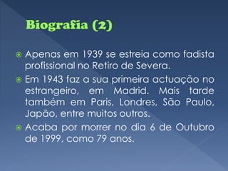  Apenas em 1939 se estreia como fadista
  profissional no Retiro de Severa.
 Em 1943 faz a sua primeira actuação no
  estrangeiro, em Madrid. Mais tarde
  também em Paris, Londres, São Paulo,
  Japão, entre muitos outros.
 Acaba por morrer no dia 6 de Outubro
  de 1999, como 79 anos.
 