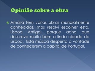    Amália tem várias obras mundialmente
    conhecidas, mas resolvi escolher esta,
    Lisboa Antiga, porque acho que
    descreve muito bem a linda cidade de
    Lisboa. Esta música desperta a vontade
    de conhecerem a capital de Portugal.
 