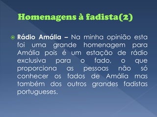    Rádio Amália – Na minha opinião esta
    foi uma grande homenagem para
    Amália pois é um estação de rádio
    exclusiva para o fado, o que
    proporciona as    pessoas não     só
    conhecer os fados de Amália mas
    também dos outros grandes fadistas
    portugueses.
 