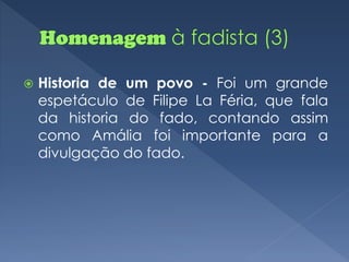    Historia de um povo - Foi um grande
    espetáculo de Filipe La Féria, que fala
    da historia do fado, contando assim
    como Amália foi importante para a
    divulgação do fado.
 