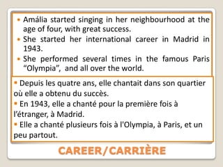  Amália started singing in her neighbourhood at the
  age of four, with great success.
 She started her international career in Madrid in
  1943.
 She performed several times in the famous Paris
  “Olympia”, and all over the world.
 Depuis les quatre ans, elle chantait dans son quartier
où elle a obtenu du succès.
 En 1943, elle a chanté pour la première fois à
l’étranger, à Madrid.
 Elle a chanté plusieurs fois à l'Olympia, à Paris, et un
peu partout.
             CAREER/CARRIÈRE
 