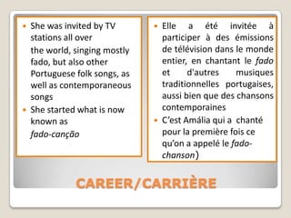    She was invited by TV          Elle a été invitée à
    stations all over               participer à des émissions
    the world, singing mostly       de télévision dans le monde
    fado, but also other            entier, en chantant le fado
    Portuguese folk songs, as       et     d'autres    musiques
    well as contemporaneous         traditionnelles portugaises,
    songs                           aussi bien que des chansons
   She started what is now         contemporaines
    known as                       C’est Amália qui a chanté
    fado-canção                     pour la première fois ce
                                    qu’on a appelé le fado-
                                    chanson)


               CAREER/CARRIÈRE
 