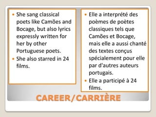  She sang classical         Elle a interprété des
  poets like Camões and       poèmes de poètes
  Bocage, but also lyrics     classiques tels que
  expressly written for       Camões et Bocage,
  her by other                mais elle a aussi chanté
  Portuguese poets.           des textes conçus
 She also starred in 24      spécialement pour elle
  films.                      par d'autres auteurs
                              portugais.
                             Elle a participé à 24
                              films.
          CAREER/CARRIÈRE
 