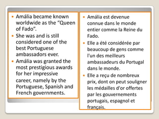    Amália became known          Amália est devenue
    worldwide as the “Queen       connue dans le monde
    of Fado”.                     entier comme la Reine du
   She was and is still          Fado.
    considered one of the        Elle a été considérée par
    best Portuguese               beaucoup de gens comme
    ambassadors ever.             l'un des meilleurs
   Amália was granted the        ambassadeurs du Portugal
    most prestigious awards       dans le monde.
    for her impressive           Elle a reçu de nombreux
    career, namely by the         prix, dont on peut souligner
    Portuguese, Spanish and       les médailles d'or offertes
    French governments.           par les gouvernements
                                  portugais, espagnol et
                                  français.
 