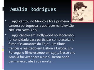 Amália Rodrigues

   1953 cantou no México e foi a primeira
 cantora portuguesa a aparecer na televisão
 NBC em Nova York.
 1954 cantou em Hollywood no Mocambo;
 foi convidada para participar como actriz no
 filme “Os amantes do Tejo”, um filme
 francês e realizado em Lisboa e Lisboa. Em
 Portugal o filme estreou em 1955. Nesse ano
 Amália foi viver para a rua S. Bento onde
 permaneceu até à sua morte.
 