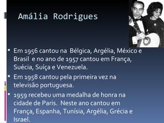 Amália Rodrigues


 Em 1956 cantou na Bélgica, Argélia, México e
  Brasil e no ano de 1957 cantou em França,
  Suécia, Suíça e Venezuela.
 Em 1958 cantou pela primeira vez na
  televisão portuguesa.
 1959 recebeu uma medalha de honra na
  cidade de Paris. Neste ano cantou em
  França, Espanha, Tunísia, Argélia, Grécia e
  Israel.
 