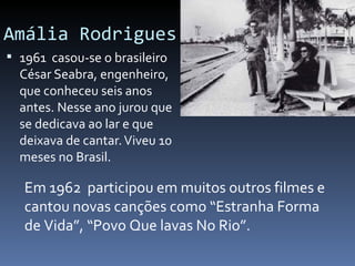 Amália Rodrigues
 1961 casou-se o brasileiro
  César Seabra, engenheiro,
  que conheceu seis anos
  antes. Nesse ano jurou que
  se dedicava ao lar e que
  deixava de cantar. Viveu 10
  meses no Brasil.

   Em 1962 participou em muitos outros filmes e
   cantou novas canções como “Estranha Forma
   de Vida”, “Povo Que lavas No Rio”.
 