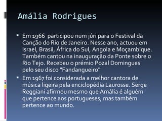 Amália Rodrigues

 Em 1966 participou num júri para o Festival da
  Canção do Rio de Janeiro. Nesse ano, actuou em
  Israel, Brasil, África do Sul, Angola e Moçambique.
  Também cantou na inauguração da Ponte sobre o
  Rio Tejo. Recebeu o prémio Pozal Domingues
  pelo seu disco "Fandangueiro“
 Em 1967 foi considerada a melhor cantora de
  música ligeira pela enciclopédia Laurosse. Serge
  Reggiani afirmou mesmo que Amália é alguém
  que pertence aos portugueses, mas também
  pertence ao mundo.
 