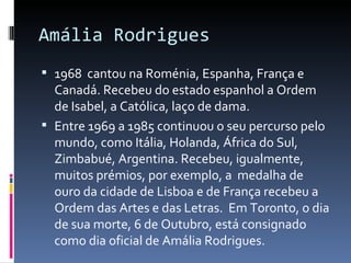 Amália Rodrigues
 1968 cantou na Roménia, Espanha, França e
  Canadá. Recebeu do estado espanhol a Ordem
  de Isabel, a Católica, laço de dama.
 Entre 1969 a 1985 continuou o seu percurso pelo
  mundo, como Itália, Holanda, África do Sul,
  Zimbabué, Argentina. Recebeu, igualmente,
  muitos prémios, por exemplo, a medalha de
  ouro da cidade de Lisboa e de França recebeu a
  Ordem das Artes e das Letras. Em Toronto, o dia
  de sua morte, 6 de Outubro, está consignado
  como dia oficial de Amália Rodrigues.
 
