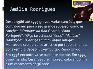 Amália Rodrigues

 Desde 1986 até 1995 gravou várias canções, que
  contribuíram para o seu grande sucesso, como as
  canções: “Cantigas da Boa Gente”, “Fado
  Português”, “Oiça Lá ó Senhor Vinho”, “Amália”,
  “Maldição”, “Cantigas numa Língua Antiga” .
  Manteve o seu percurso artístico por todo o mundo,
  por exemplo, Japão, Luxemburgo, Reino Unido.
 Em 1996 encontrava-se bastante doente. Em 1997,
  o seu marido, César Seabra, morreu, colocando fim
  a um casamento de 36 anos.
 