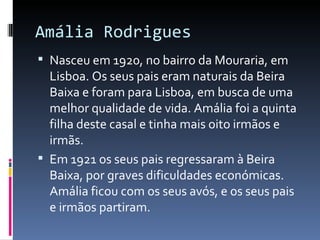 Amália Rodrigues
 Nasceu em 1920, no bairro da Mouraria, em
  Lisboa. Os seus pais eram naturais da Beira
  Baixa e foram para Lisboa, em busca de uma
  melhor qualidade de vida. Amália foi a quinta
  filha deste casal e tinha mais oito irmãos e
  irmãs.
 Em 1921 os seus pais regressaram à Beira
  Baixa, por graves dificuldades económicas.
  Amália ficou com os seus avós, e os seus pais
  e irmãos partiram.
 